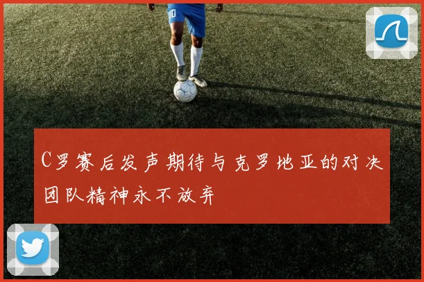 C罗赛后发声期待与克罗地亚的对决团队精神永不放弃