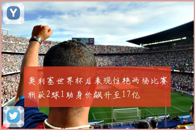奥利塞世界杯后表现惊艳两场比赛斩获2球1助身价飙升至17亿
