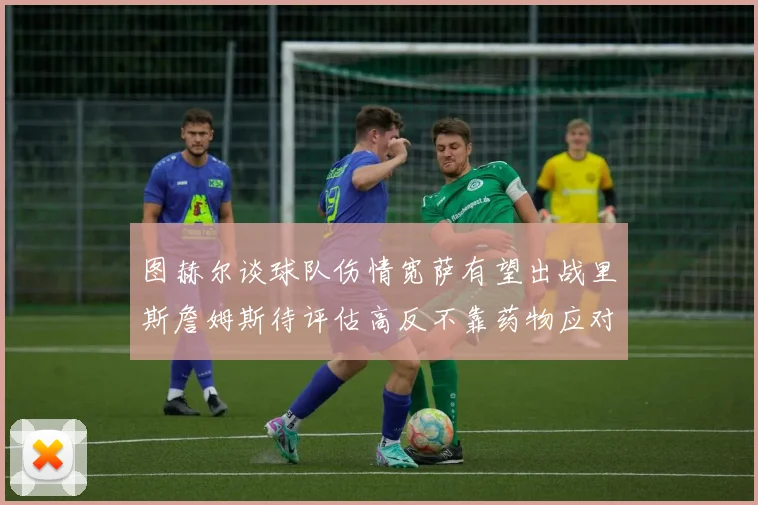 图赫尔谈球队伤情宽萨有望出战里斯詹姆斯待评估高反不靠药物应对