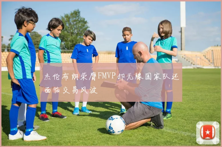 杰伦布朗荣膺FMVP却无缘国家队还面临交易风波
