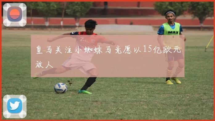 皇马关注小蜘蛛马竞愿以15亿欧元放人