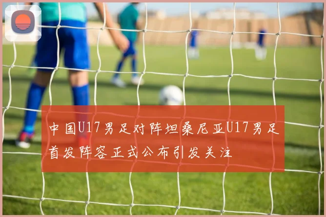 中国U17男足对阵坦桑尼亚U17男足首发阵容正式公布引发关注