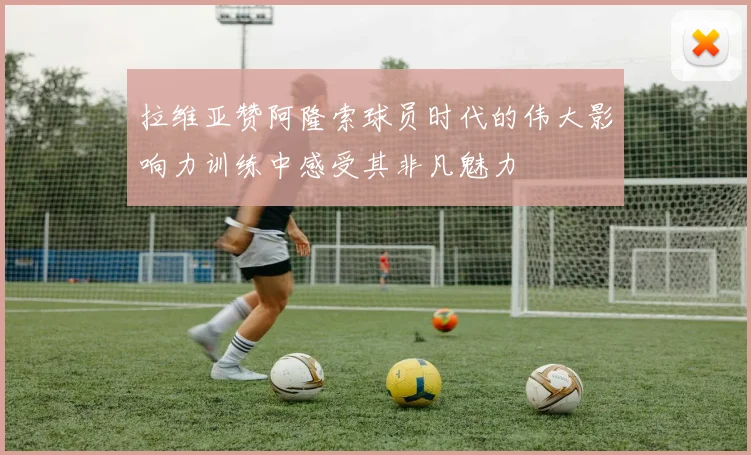 拉维亚赞阿隆索球员时代的伟大影响力训练中感受其非凡魅力