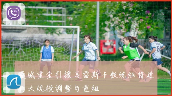 曼城重金引援马雷斯卡教练组将进行大规模调整与重组