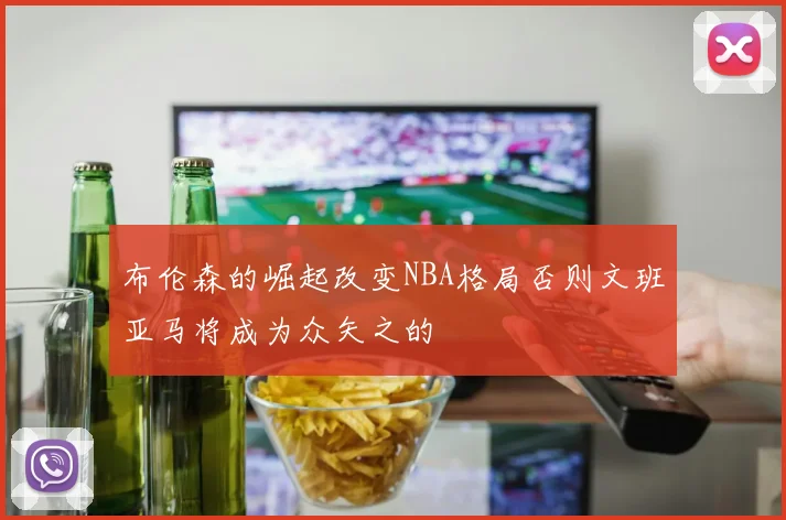布伦森的崛起改变NBA格局否则文班亚马将成为众矢之的