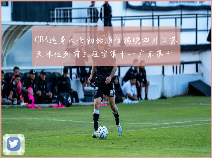 CBA选秀大会初始顺位揭晓四川江苏天津位列前三辽宁第十一广东第十六