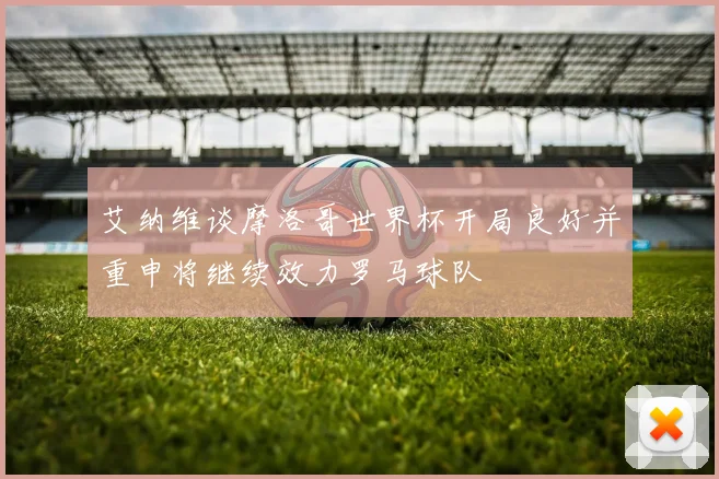 艾纳维谈摩洛哥世界杯开局良好并重申将继续效力罗马球队