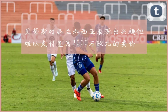 贝蒂斯对弗兰加西亚表现出兴趣但难以支付皇马2000万欧元的要价