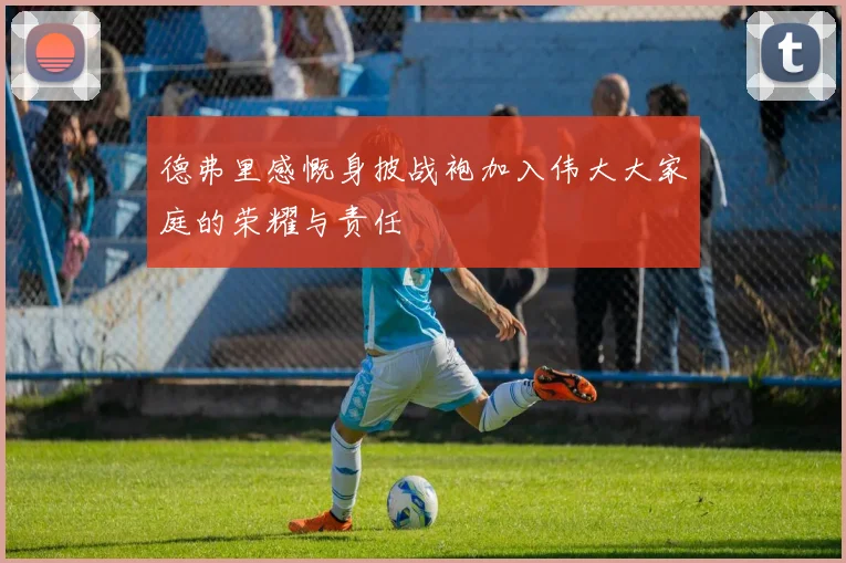 德弗里感慨身披战袍加入伟大大家庭的荣耀与责任