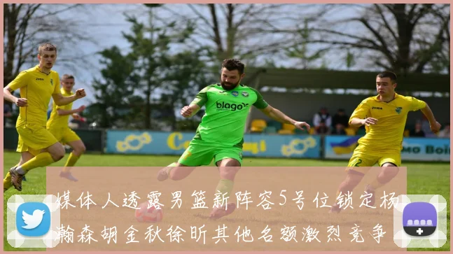 媒体人透露男篮新阵容5号位锁定杨瀚森胡金秋徐昕其他名额激烈竞争