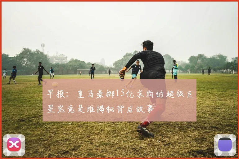 早报：皇马豪掷15亿求购的超级巨星究竟是谁揭秘背后故事