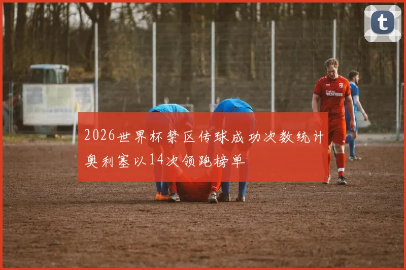 2026世界杯禁区传球成功次数统计奥利塞以14次领跑榜单